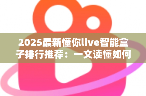 2025最新懂你live智能盒子排行推荐：一文读懂如何选对家庭影音中枢