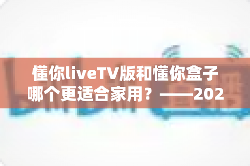 懂你liveTV版和懂你盒子哪个更适合家用？——2024家庭观影设备深度对比全攻略