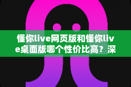 懂你live网页版和懂你live桌面版哪个性价比高？深度对比解析助你明智选择