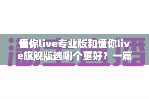 懂你live专业版和懂你live旗舰版选哪个更好？一篇讲透版本差异与选购攻略