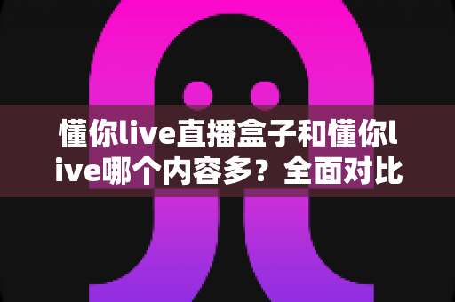 懂你live直播盒子和懂你live哪个内容多？全面对比帮你选对版本
