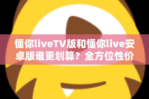 懂你liveTV版和懂你live安卓版谁更划算？全方位性价比对比与选购指南