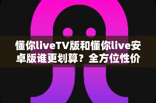 懂你liveTV版和懂你live安卓版谁更划算？全方位性价比对比与选购指南