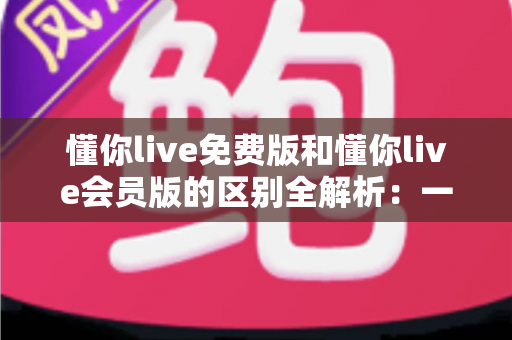 懂你live免费版和懂你live会员版的区别全解析：一文读懂如何选对版本高效学习