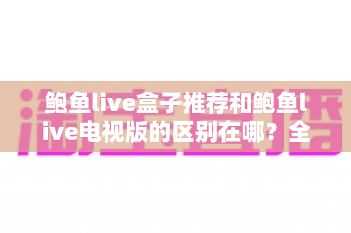 鲍鱼live盒子推荐和鲍鱼live电视版的区别在哪？全面解析两大版本的差异与选择指南