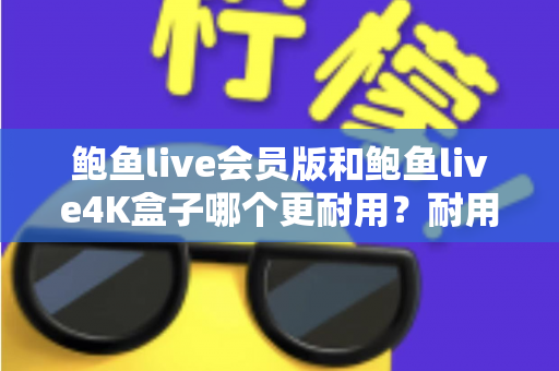 鲍鱼live会员版和鲍鱼live4K盒子哪个更耐用？耐用性全方位深度对比与选购指南