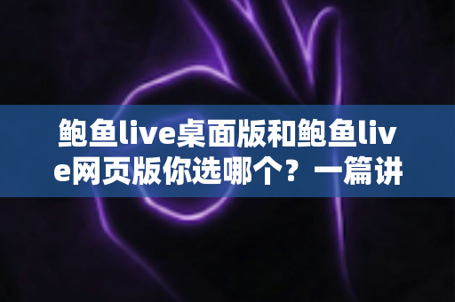 鲍鱼live桌面版和鲍鱼live网页版你选哪个？一篇讲透差异、性能与选择建议的实用指南