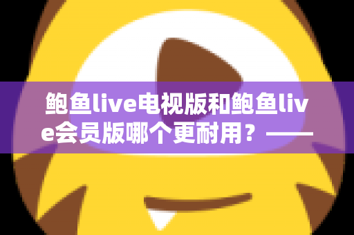 鲍鱼live电视版和鲍鱼live会员版哪个更耐用?——深度解析两大版本的稳定性与使用寿命差异 鲍鱼live电视版和鲍鱼live会员版哪个更耐用?——深度解析两大版本的稳定性与使用寿命差异
