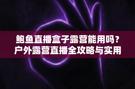 鲍鱼直播盒子露营能用吗?户外露营直播全攻略与实用解答 鲍鱼直播盒子露营能用吗?户外露营直播全攻略与实用解答