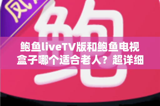 鲍鱼liveTV版和鲍鱼电视盒子哪个适合老人？超详细对比指南帮您为长辈选出最省心的观影方案