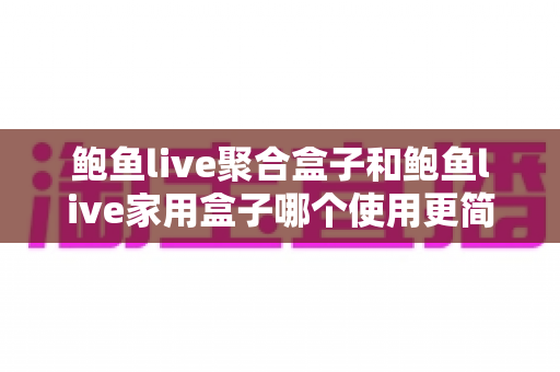 鲍鱼live聚合盒子和鲍鱼live家用盒子哪个使用更简单？新手必读的零门槛上手对比指南