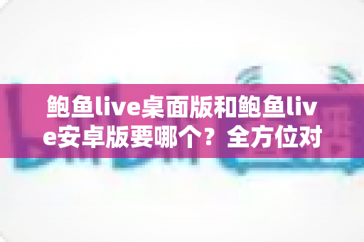鲍鱼live桌面版和鲍鱼live安卓版要哪个？全方位对比指南帮你轻松决策