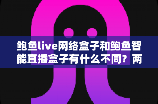 鲍鱼live网络盒子和鲍鱼智能直播盒子有什么不同？两款热门电视直播盒子全维度对比与选购指南