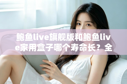 鲍鱼live旗舰版和鲍鱼live家用盒子哪个寿命长？全面解析两款设备的耐用性与选购指南