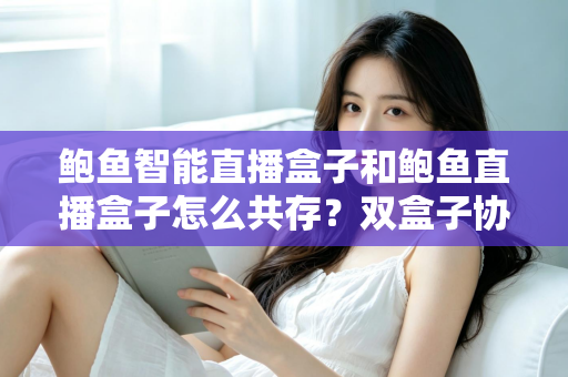 鲍鱼智能直播盒子和鲍鱼直播盒子怎么共存?双盒子协同使用一站式实用指南 鲍鱼智能直播盒子和鲍鱼直播盒子怎么共存?双盒子协同使用一站式实用指南