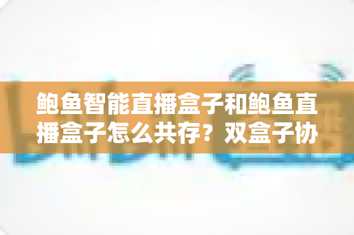 鲍鱼智能直播盒子和鲍鱼直播盒子怎么共存？双盒子协同使用一站式实用指南
