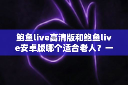 鲍鱼live高清版和鲍鱼live安卓版哪个适合老人?一篇讲透选择要点的实用指南 鲍鱼live高清版和鲍鱼live安卓版哪个适合老人?一篇讲透选择要点的实用指南