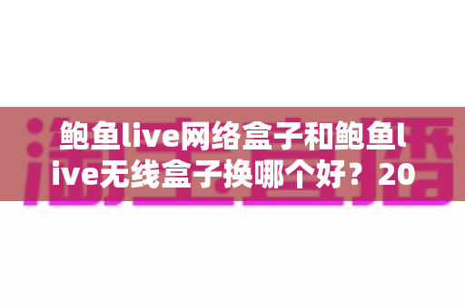 鲍鱼live网络盒子和鲍鱼live无线盒子换哪个好？2024年最全选购对比指南帮你一次搞懂