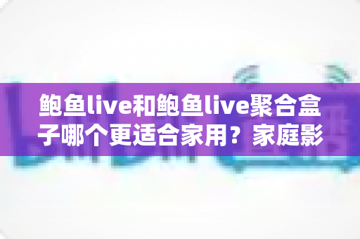 鲍鱼live和鲍鱼live聚合盒子哪个更适合家用？家庭影音设备深度评测与选购指南
