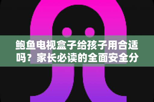 鲍鱼电视盒子给孩子用合适吗？家长必读的全面安全分析与使用指南