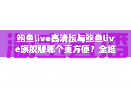 鲍鱼live高清版与鲍鱼live旗舰版哪个更方便？全维度对比解析，帮你轻松选对版本