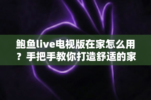 鲍鱼live电视版在家怎么用？手把手教你打造舒适的家庭大屏观影体验