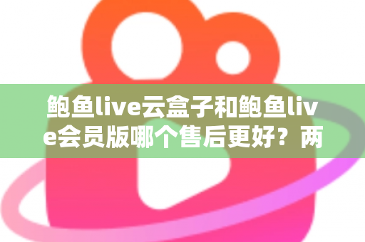 鲍鱼live云盒子和鲍鱼live会员版哪个售后更好？两大版本售后服务深度对比与选购指南