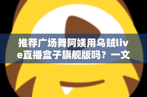 推荐广场舞阿姨用乌贼live直播盒子旗舰版吗?一文看懂适不适合中老年直播新手 推荐广场舞阿姨用乌贼live直播盒子旗舰版吗?一文看懂适不适合中老年直播新手
