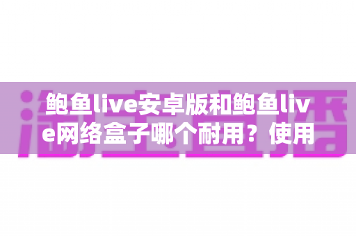 鲍鱼live安卓版和鲍鱼live网络盒子哪个耐用?使用寿命深度对比与选购保养全指南 鲍鱼live安卓版和鲍鱼live网络盒子哪个耐用?使用寿命深度对比与选购保养全指南