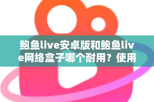 鲍鱼live安卓版和鲍鱼live网络盒子哪个耐用?使用寿命深度对比与选购保养全指南 鲍鱼live安卓版和鲍鱼live网络盒子哪个耐用?使用寿命深度对比与选购保养全指南