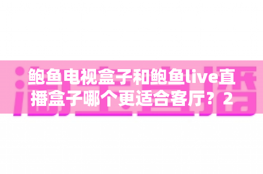 鲍鱼电视盒子和鲍鱼live直播盒子哪个更适合客厅？2025年家庭影音设备选购全攻略
