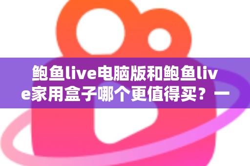鲍鱼live电脑版和鲍鱼live家用盒子哪个更值得买？一篇读懂两大版本差异与选购指南