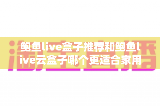 鲍鱼live盒子推荐和鲍鱼live云盒子哪个更适合家用？一篇看懂两款电视盒子的差异与选购指南