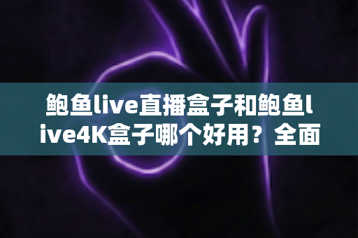 鲍鱼live直播盒子和鲍鱼live4K盒子哪个好用？全面深度对比评测，帮你选对不选贵