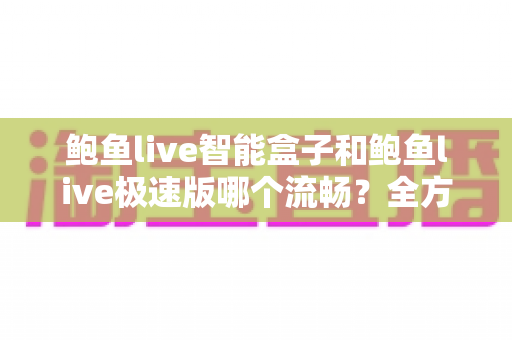 鲍鱼live智能盒子和鲍鱼live极速版哪个流畅？全方位深度对比测评，帮你选对最适合的版本