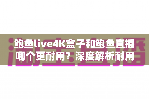 鲍鱼live4K盒子和鲍鱼直播哪个更耐用？深度解析耐用性差异与长期使用指南