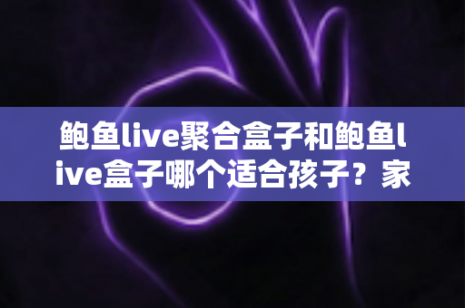 鲍鱼live聚合盒子和鲍鱼live盒子哪个适合孩子？家长必读的深度分析与安全指南