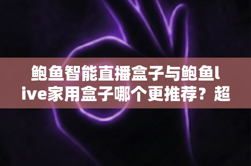 鲍鱼智能直播盒子与鲍鱼live家用盒子哪个更推荐？超全对比评测与选购指南帮你一次看懂