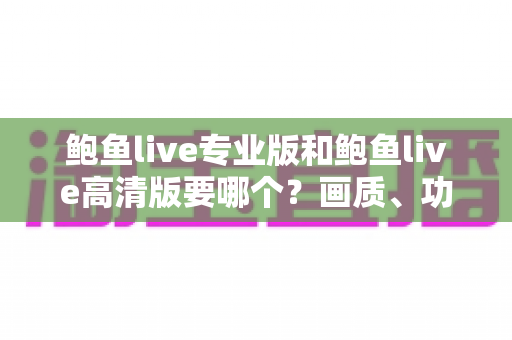 鲍鱼live专业版和鲍鱼live高清版要哪个？画质、功能、流畅度全维度对比，帮你找到最适合自己的版本