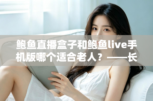 鲍鱼直播盒子和鲍鱼live手机版哪个适合老人？——长辈观看设备选购与使用全指南