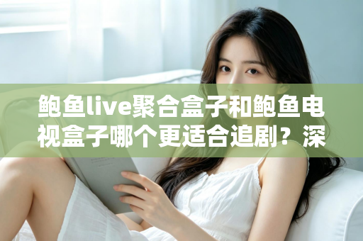 鲍鱼live聚合盒子和鲍鱼电视盒子哪个更适合追剧？深度对比帮你选对追剧神器
