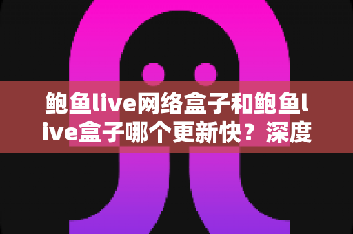 鲍鱼live网络盒子和鲍鱼live盒子哪个更新快？深度对比与实用选购指南