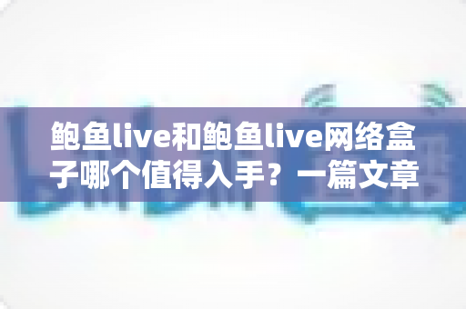 鲍鱼live和鲍鱼live网络盒子哪个值得入手？一篇文章帮你选对不踩坑