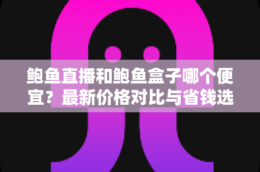 鲍鱼直播和鲍鱼盒子哪个便宜？最新价格对比与省钱选购指南