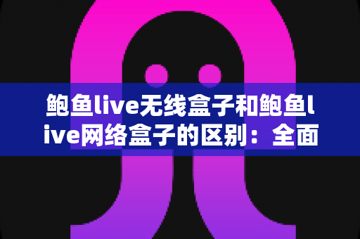 鲍鱼live无线盒子和鲍鱼live网络盒子的区别：全面对比解析，帮你选对家用电视盒子