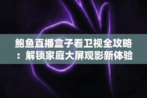 鲍鱼直播盒子看卫视全攻略：解锁家庭大屏观影新体验的实用指南