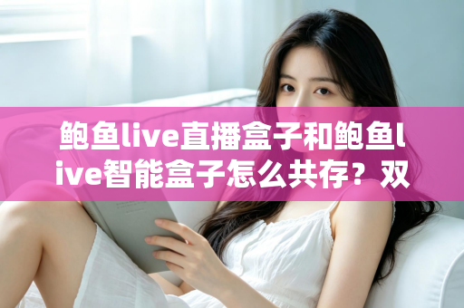鲍鱼live直播盒子和鲍鱼live智能盒子怎么共存?双盒子协同使用完全指南 鲍鱼live直播盒子和鲍鱼live智能盒子怎么共存?双盒子协同使用完全指南