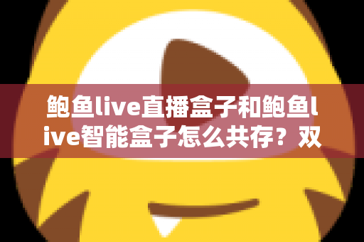 鲍鱼live直播盒子和鲍鱼live智能盒子怎么共存？双盒子协同使用完全指南