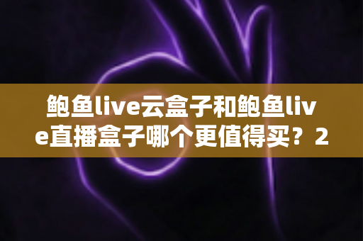 鲍鱼live云盒子和鲍鱼live直播盒子哪个更值得买？2025年最全选购对比指南