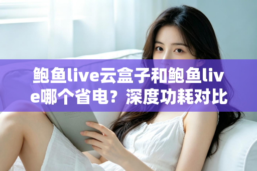 鲍鱼live云盒子和鲍鱼live哪个省电？深度功耗对比与实用省电技巧全解析